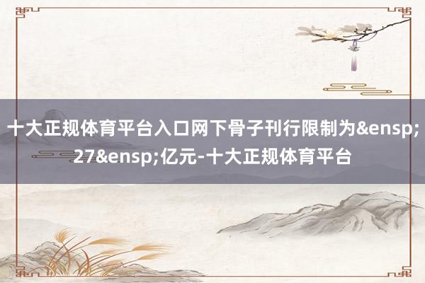 十大正规体育平台入口网下骨子刊行限制为&ensp;27&ensp;亿元-十大正规体育平台