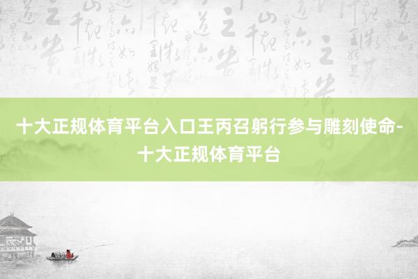 十大正规体育平台入口王丙召躬行参与雕刻使命-十大正规体育平台