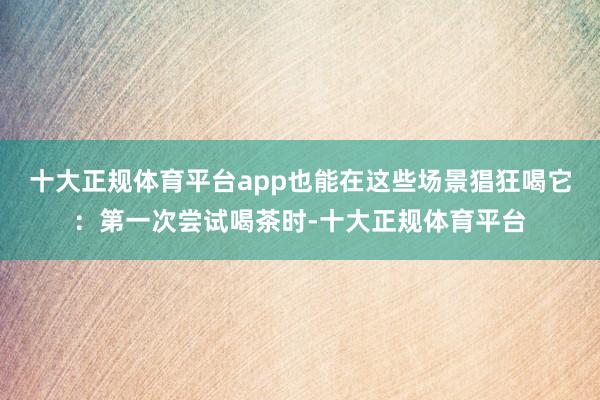 十大正规体育平台app也能在这些场景猖狂喝它：第一次尝试喝茶时-十大正规体育平台
