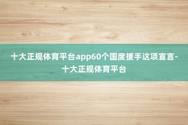 十大正规体育平台app60个国度援手这项宣言-十大正规体育平台