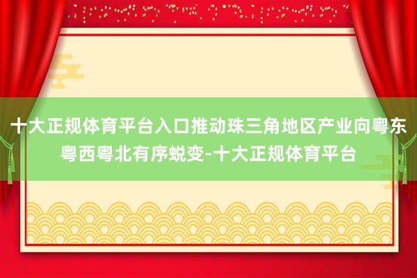 十大正规体育平台入口推动珠三角地区产业向粤东粤西粤北有序蜕变-十大正规体育平台