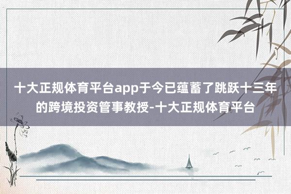 十大正规体育平台app于今已蕴蓄了跳跃十三年的跨境投资管事教授-十大正规体育平台