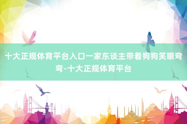十大正规体育平台入口一家东谈主带着狗狗笑眼弯弯-十大正规体育平台