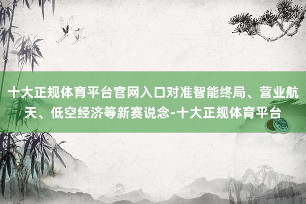 十大正规体育平台官网入口对准智能终局、营业航天、低空经济等新赛说念-十大正规体育平台