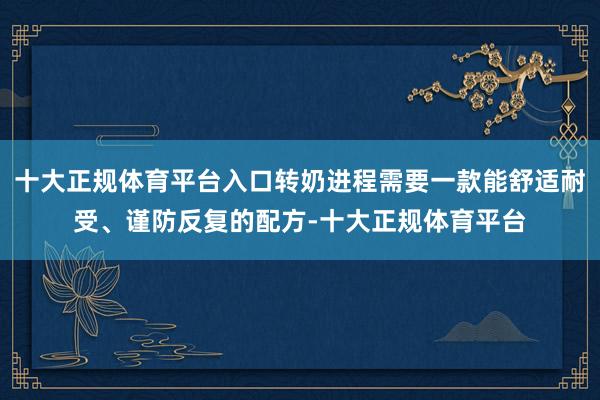 十大正规体育平台入口转奶进程需要一款能舒适耐受、谨防反复的配方-十大正规体育平台