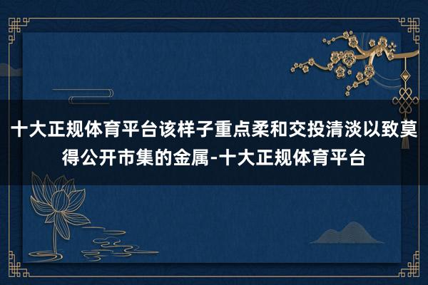 十大正规体育平台该样子重点柔和交投清淡以致莫得公开市集的金属-十大正规体育平台