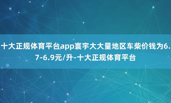 十大正规体育平台app寰宇大大量地区车柴价钱为6.7-6.9元/升-十大正规体育平台