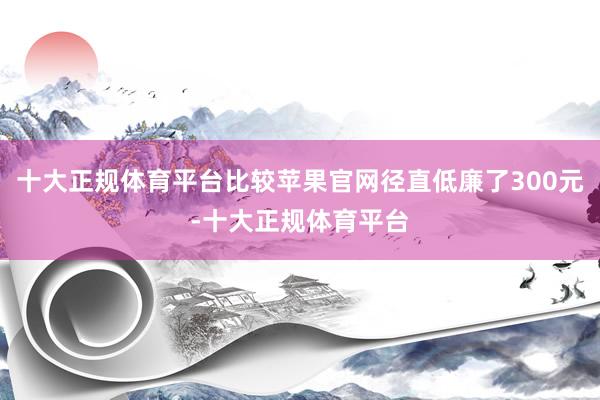 十大正规体育平台比较苹果官网径直低廉了300元-十大正规体育平台